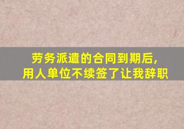 劳务派遣的合同到期后, 用人单位不续签了让我辞职